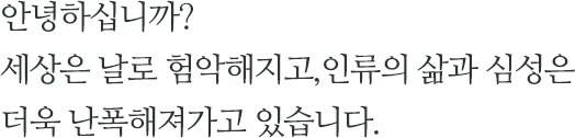 안녕하십니까? 세상은 날로 험악해지고,인류의 삶과 심성은 더욱 난폭해져가고 있습니다.